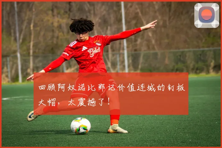 回顾阿奴诺比那记价值连城的钉板大帽,太震撼了!