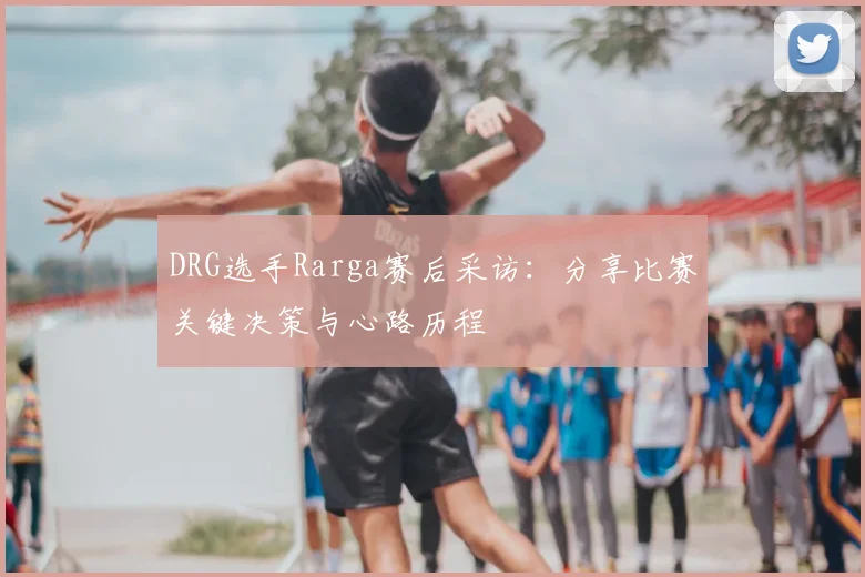 DRG选手Rarga赛后采访:分享比赛关键决策与心路历程