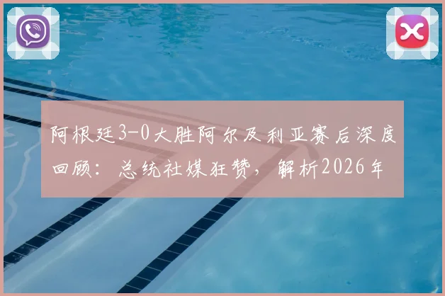 阿根廷3-0大胜阿尔及利亚赛后深度回顾：总统社媒狂赞，解析2026年球队战术亮点与未来展望