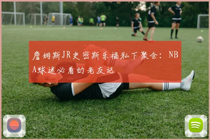 詹姆斯JR史密斯乐福私下聚会:NBA球迷必看的老友记