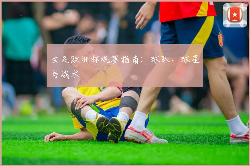 女足欧洲杯观赛指南:球队、球星与战术