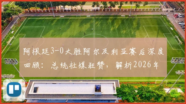 阿根廷3-0大胜阿尔及利亚赛后深度回顾：总统社媒狂赞，解析2026年球队战术亮点与未来展望