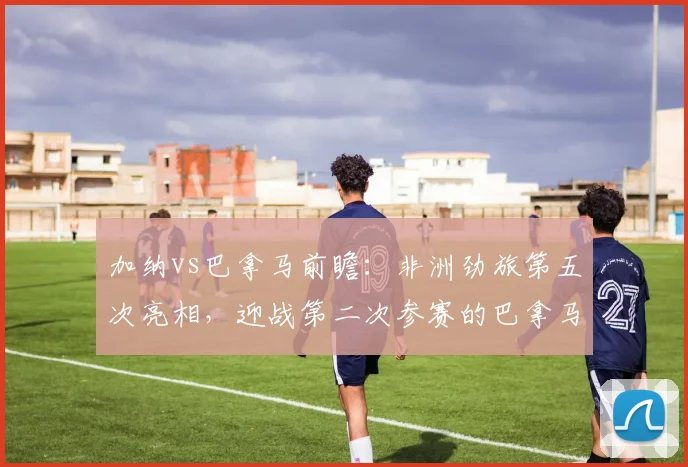 加纳vs巴拿马前瞻：非洲劲旅第五次亮相，迎战第二次参赛的巴拿马