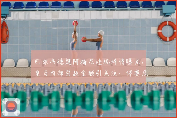 巴尔韦德楚阿梅尼违规详情曝光,皇马内部罚款金额引关注,停赛危机已解除