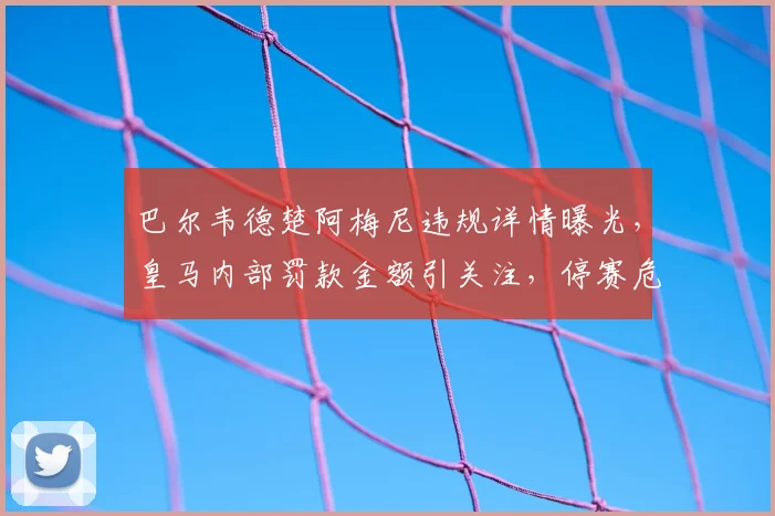 巴尔韦德楚阿梅尼违规详情曝光，皇马内部罚款金额引关注，停赛危机已解除