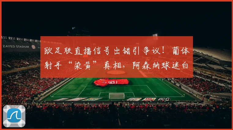欧足联直播信号出错引争议!葡体射手“染黄”真相,阿森纳球迷白高兴一场