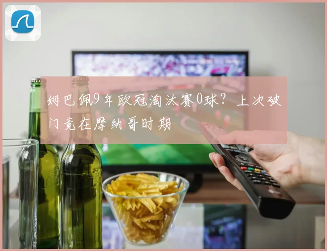 姆巴佩9年欧冠淘汰赛0球?上次破门竟在摩纳哥时期