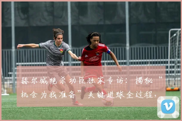 赫尔城绝杀功臣独家专访:揭秘“机会为我准备”关键进球全过程,听球员亲述制胜瞬间