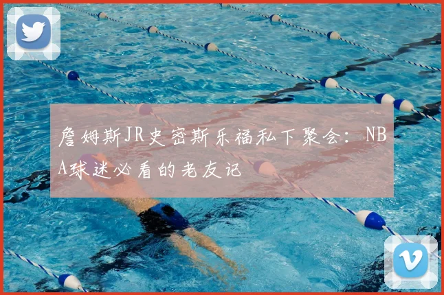 詹姆斯JR史密斯乐福私下聚会:NBA球迷必看的老友记