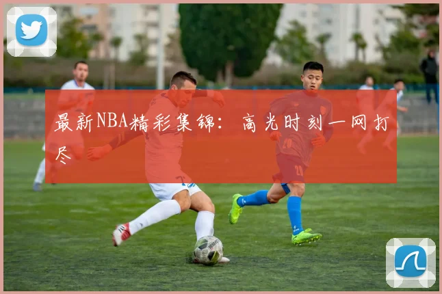 最新NBA精彩集锦:高光时刻一网打尽